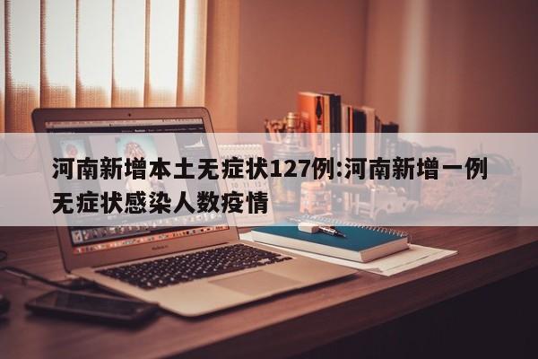 河南新增本土无症状127例:河南新增一例无症状感染人数疫情