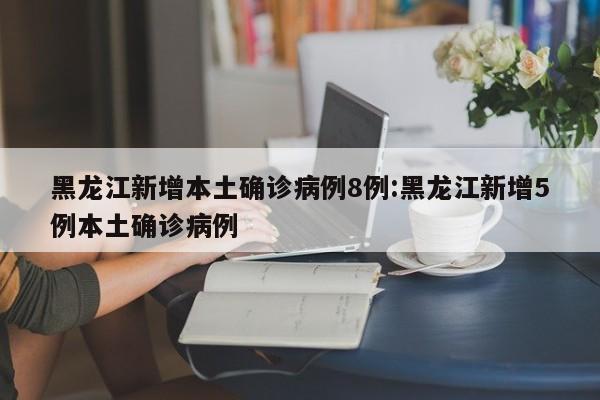 黑龙江新增本土确诊病例8例:黑龙江新增5例本土确诊病例