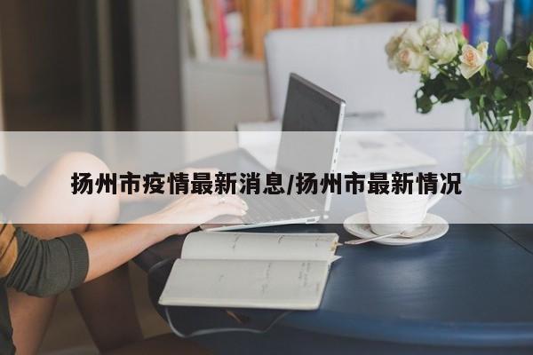 扬州市疫情最新消息/扬州市最新情况
