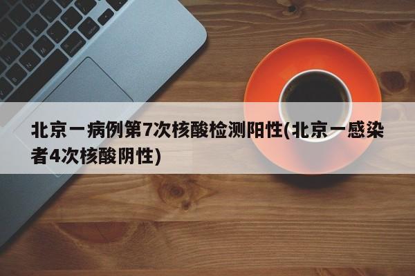 北京一病例第7次核酸检测阳性(北京一感染者4次核酸阴性)