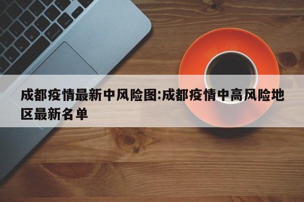 成都疫情最新中风险图:成都疫情中高风险地区最新名单