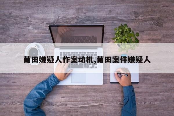 莆田嫌疑人作案动机,莆田案件嫌疑人