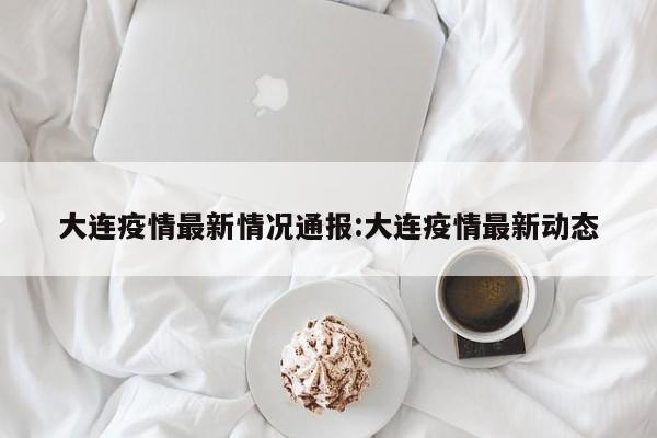 大连疫情最新情况通报:大连疫情最新动态