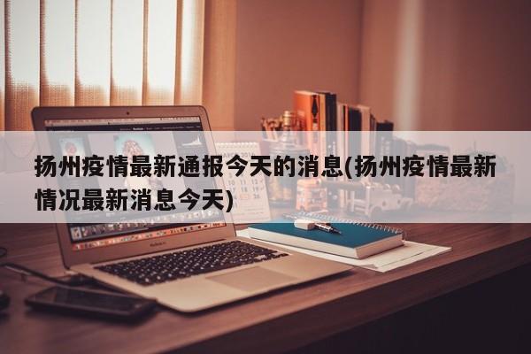扬州疫情最新通报今天的消息(扬州疫情最新情况最新消息今天)