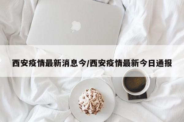西安疫情最新消息今/西安疫情最新今日通报