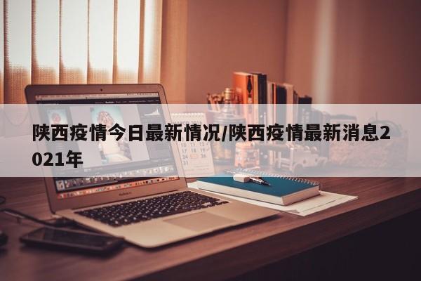 陕西疫情今日最新情况/陕西疫情最新消息2021年