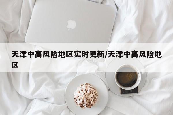 天津中高风险地区实时更新/天津中高风险地区