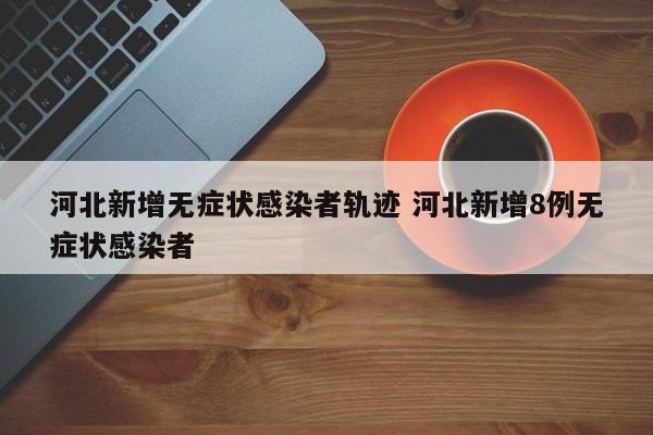 河北新增无症状感染者轨迹 河北新增8例无症状感染者