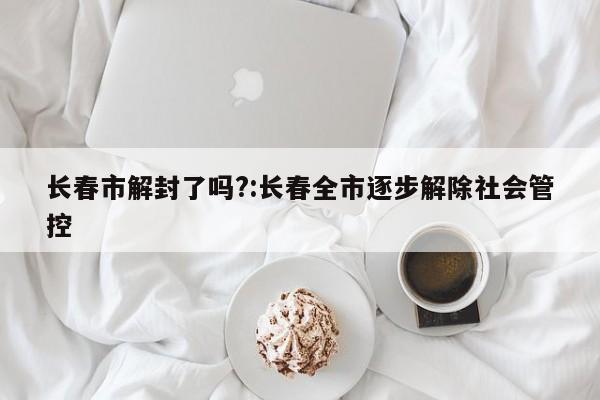 长春市解封了吗?:长春全市逐步解除社会管控