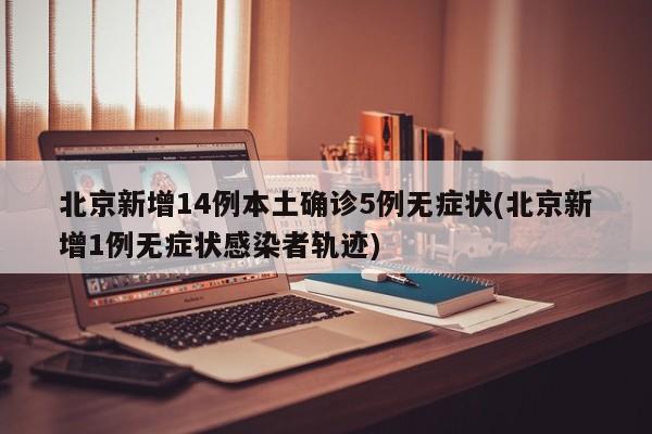 北京新增14例本土确诊5例无症状(北京新增1例无症状感染者轨迹)