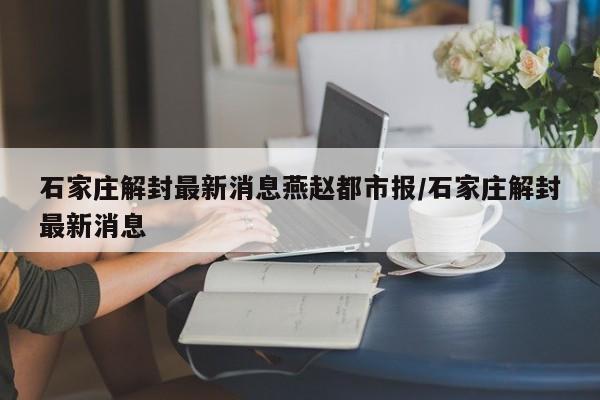 石家庄解封最新消息燕赵都市报/石家庄解封最新消息