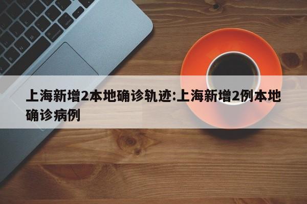 上海新增2本地确诊轨迹:上海新增2例本地确诊病例