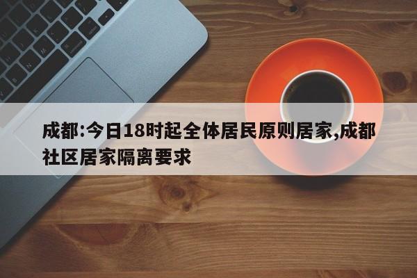 成都:今日18时起全体居民原则居家,成都社区居家隔离要求
