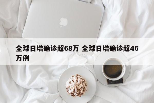 全球日增确诊超68万 全球日增确诊超46万例