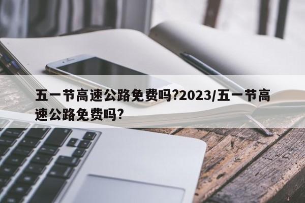 五一节高速公路免费吗?2023/五一节高速公路免费吗?